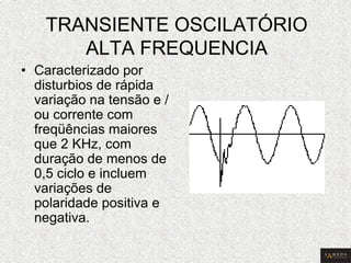 TRANSIENTE OSCILATÓRIO ALTA FREQUENCIA 
•Caracterizado por disturbios de rápida variação na tensão e / ou corrente com freqüências maiores que 2 KHz, com duração de menos de 0,5 ciclo e incluem variações de polaridade positiva e negativa.  