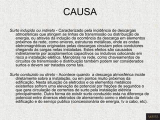 CAUSA 
Surto induzido ou indireto - Caracterizado pela incidência de descargas atmosféricas que atingem as linhas de transmissão ou distribuição de energia, ou através da indução da ocorrência da descarga em elementos próximos da rede, como arvores, estruturas metálicas, onde as ondas eletromagnéticas originadas pelas descargas circulam pelos condutores chegando às cargas nelas instaladas. Estes efeitos são causados indiretamente por acoplamentos capacitivos ou indutivos colocando em risco a instalação elétrica. Manobras na rede, como chaveamentos de circuitos de transmissão e distribuição também podem ser considerados surtos e devem ser tratados como tais. 
Surto conduzido ou direto - Acontece quando a descarga atmosférica incide diretamente sobre a instalação, ou em pontos muito próximos da edificação. Nesta situação os eletrodos e os elementos metálicos existentes sofrem uma elevação de potencial por frações de segundos o que gera circulação de correntes de surto pela instalação elétrica principalmente. Outra forma de existir surto conduzido esta na diferença de potencial entre diversos eletrodos de aterramento como o eletrodo da edificação e do serviço publico (concessionária de energia, tv a cabo, etc).  