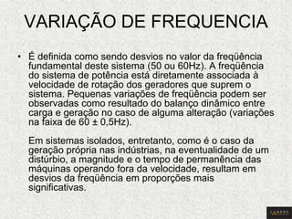 VARIAÇÃO DE FREQUENCIA 
•É definida como sendo desvios no valor da freqüência fundamental deste sistema (50 ou 60Hz). A freqüência do sistema de potência está diretamente associada à velocidade de rotação dos geradores que suprem o sistema. Pequenas variações de freqüência podem ser observadas como resultado do balanço dinâmico entre carga e geração no caso de alguma alteração (variações na faixa de 60 ± 0,5Hz). Em sistemas isolados, entretanto, como é o caso da geração própria nas indústrias, na eventualidade de um distúrbio, a magnitude e o tempo de permanência das máquinas operando fora da velocidade, resultam em desvios da freqüência em proporções mais significativas.  