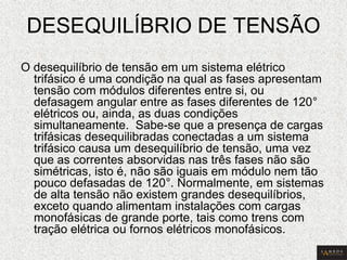 DESEQUILÍBRIO DE TENSÃO 
O desequilíbrio de tensão em um sistema elétrico trifásico é uma condição na qual as fases apresentam tensão com módulos diferentes entre si, ou defasagem angular entre as fases diferentes de 120° elétricos ou, ainda, as duas condições simultaneamente. Sabe-se que a presença de cargas trifásicas desequilibradas conectadas a um sistema trifásico causa um desequilíbrio de tensão, uma vez que as correntes absorvidas nas três fases não são simétricas, isto é, não são iguais em módulo nem tão pouco defasadas de 120°. Normalmente, em sistemas de alta tensão não existem grandes desequilíbrios, exceto quando alimentam instalações com cargas monofásicas de grande porte, tais como trens com tração elétrica ou fornos elétricos monofásicos.  