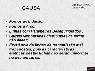 CAUSA 
•Fornos de Indução; 
•Fornos a Arco; 
•Linhas com Parâmetros Desequilibrados ; 
•Cargas Monofásicas distribuídas de forma não linear; 
•Existência de linhas de transmissão mal transpostas, pois as características elétricas destas linhas não serão uniformes no seu percurso. 
DESEQUILIBRIO DE TENSÃO  
