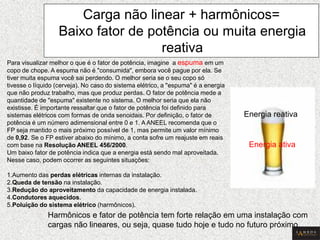 Para visualizar melhor o que é o fator de potência, imagine a espuma em um copo de chope. A espuma não é "consumida", embora você pague por ela. Se tiver muita espuma você sai perdendo. O melhor seria se o seu copo só tivesse o líquido (cerveja). No caso do sistema elétrico, a "espuma" é a energia que não produz trabalho, mas que produz perdas. O fator de potência mede a quantidade de "espuma" existente no sistema. O melhor seria que ela não existisse. É importante ressaltar que o fator de potência foi definido para sistemas elétricos com formas de onda senoidais. Por definição, o fator de potência é um número adimensional entre 0 e 1. A ANEEL recomenda que o FP seja mantido o mais próximo possível de 1, mas permite um valor mínimo de 0,92. Se o FP estiver abaixo do mínimo, a conta sofre um reajuste em reais com base na Resolução ANEEL 456/2000. Um baixo fator de potência indica que a energia está sendo mal aproveitada. Nesse caso, podem ocorrer as seguintes situações: 1.Aumento das perdas elétricas internas da instalação. 2.Queda de tensão na instalação. 3.Redução do aproveitamento da capacidade de energia instalada. 4.Condutores aquecidos. 5.Poluição do sistema elétrico (harmônicos). 
Carga não linear + harmônicos= Baixo fator de potência ou muita energia reativa 
Harmônicos e fator de potência tem forte relação em uma instalação com cargas não lineares, ou seja, quase tudo hoje e tudo no futuro próximo. 
Energia ativa 
Energia reativa 
 