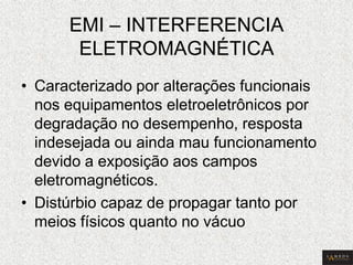 EMI – INTERFERENCIA ELETROMAGNÉTICA 
•Caracterizado por alterações funcionais nos equipamentos eletroeletrônicos por degradação no desempenho, resposta indesejada ou ainda mau funcionamento devido a exposição aos campos eletromagnéticos. 
•Distúrbio capaz de propagar tanto por meios físicos quanto no vácuo  