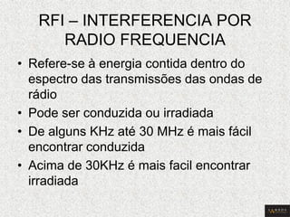 RFI – INTERFERENCIA POR RADIO FREQUENCIA 
•Refere-se à energia contida dentro do espectro das transmissões das ondas de rádio 
•Pode ser conduzida ou irradiada 
•De alguns KHz até 30 MHz é mais fácil encontrar conduzida 
•Acima de 30KHz é mais facil encontrar irradiada  