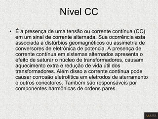 Nível CC 
•É a presença de uma tensão ou corrente contínua (CC) em um sinal de corrente alternada. Sua ocorrência esta associada a distúrbios geomagnéticos ou assimetria de conversores de eletrônica de potencia. A presença de corrente contínua em sistemas alternados apresenta o efeito de saturar o núcleo de transformadores, causam aquecimento extra e redução de vida útil dos transformadores. Além disso a corrente contínua pode causar corrosão eletrolítica em eletrodos de aterramento e outros conectores. Também são responsáveis por componentes harmônicas de ordens pares.  