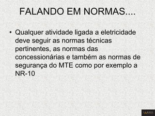 FALANDO EM NORMAS.... 
•Qualquer atividade ligada a eletricidade deve seguir as normas técnicas pertinentes, as normas das concessionárias e também as normas de segurança do MTE como por exemplo a NR-10  