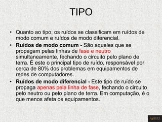 TIPO 
•Quanto ao tipo, os ruídos se classificam em ruídos de modo comum e ruídos de modo diferencial. 
•Ruídos de modo comum - São aqueles que se propagam pelas linhas de fase e neutro simultaneamente, fechando o circuito pelo plano de terra. É este o principal tipo de ruído, responsável por cerca de 80% dos problemas em equipamentos de redes de computadores. 
•Ruídos de modo diferencial - Este tipo de ruído se propaga apenas pela linha de fase, fechando o circuito pelo neutro ou pelo plano de terra. Em computação, é o que menos afeta os equipamentos.  
