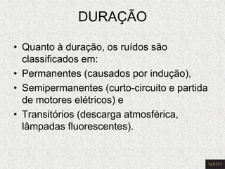 DURAÇÃO 
•Quanto à duração, os ruídos são classificados em: 
•Permanentes (causados por indução), 
•Semipermanentes (curto-circuito e partida de motores elétricos) e 
•Transitórios (descarga atmosférica, lâmpadas fluorescentes).  