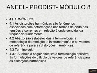 ANEEL- PRODIST- MÓDULO 8 
•4 HARMÔNICOS 
•4.1 As distorções harmônicas são fenômenos associados com deformações nas formas de onda das tensões e correntes em relação à onda senoidal da freqüência fundamental. 
•4.2 Abaixo são estabelecidas a terminologia, a metodologia de medição, a instrumentação e os valores de referência para as distorções harmônicas. 
•4.3 Terminologia. 
•4.3.1 A tabela a seguir sintetiza a terminologia aplicável às formulações do cálculo de valores de referência para as distorções harmônicas  