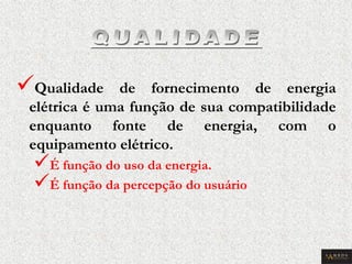  Qualidade de fornecimento de energia elétrica é uma função de sua compatibilidade enquanto fonte de energia, com o equipamento elétrico. 
 É função do uso da energia. 
 É função da percepção do usuário  