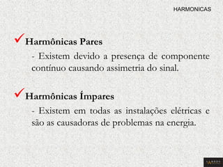  Harmônicas Pares 
- Existem devido a presença de componente contínuo causando assimetria do sinal. 
 Harmônicas Ímpares 
- Existem em todas as instalações elétricas e são as causadoras de problemas na energia. 
HARMONICAS  