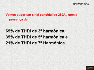 Vamos supor um sinal senoidal de 280Aef com a presença de 
65% de THDi de 3ª harmônica, 
35% de THDi de 5ª harmônica e 
21% de THDi de 7ª Harmônica. 
HARMONICAS  