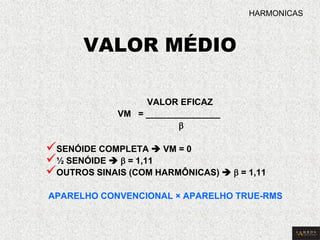 VALOR MÉDIO 
VALOR EFICAZ 
VM = _______________ 
b 
 SENÓIDE COMPLETA  VM = 0 
 ½ SENÓIDE  b = 1,11 
 OUTROS SINAIS (COM HARMÔNICAS)  b = 1,11 APARELHO CONVENCIONAL × APARELHO TRUE-RMS 
HARMONICAS  