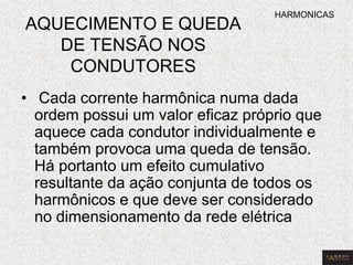 AQUECIMENTO E QUEDA DE TENSÃO NOS CONDUTORES 
• Cada corrente harmônica numa dada ordem possui um valor eficaz próprio que aquece cada condutor individualmente e também provoca uma queda de tensão. Há portanto um efeito cumulativo resultante da ação conjunta de todos os harmônicos e que deve ser considerado no dimensionamento da rede elétrica 
HARMONICAS  