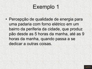 Exemplo 1 
•Percepção de qualidade de energia para uma padaria com forno elétrico em um bairro da periferia da cidade, que produz pão desde as 5 horas da manha, até as 9 horas da manha, quando passa a se dedicar a outras coisas.  