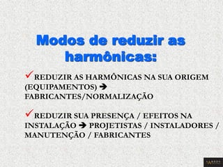 Modos de reduzir as harmônicas: 
 REDUZIR AS HARMÔNICAS NA SUA ORIGEM (EQUIPAMENTOS)  FABRICANTES/NORMALIZAÇÃO 
 REDUZIR SUA PRESENÇA / EFEITOS NA INSTALAÇÃO  PROJETISTAS / INSTALADORES / MANUTENÇÃO / FABRICANTES  