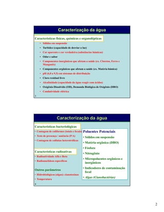2
3
Caracterização da água
Características físicas, químicas e organolépticas
• Sólidos em suspensão
• Turbidez (capacidade de desviar a luz)
• Cor aparente e cor verdadeira (substâncias húmicas)
• Odor e sabor
• Componentes inorgânicos que afetam a saúde (ex. Cloretos, Ferro e
Manganês)
• Componentes orgânicos que afetam a saúde (ex. Matéria húmica)
• pH (6,0 a 9,5) em sistemas de distribuição
• Cloro residual livre
• Alcalinidade (capacidade da água reagir com ácidos)
• Oxigênio Dissolvido (OD), Demanda Biológica de Oxigênio (DBO)
• Condutividade elétrica
4
Características bacteriológicas
• Contagem de coliformes (totais e fecais)
• Teste de presença / ausência (P/A)
• Contagem de colônias heterotróficas
Características radioativas
• Radioatividade Alfa e Beta
• Radionuclídeos específicos
Outros parâmetros
• Hidrobiológicos (algas): cianotoxinas
• Temperatura
Poluentes Potenciais
• Sólidos em suspensão
• Matéria orgânica (DBO)
• Fósforo
• Nitrogênio
• Micropoluentes orgânicos e
inorgânicos
• Indicadores de contaminação
fecal
• Algas (Cianobactérias)
Caracterização da água
 