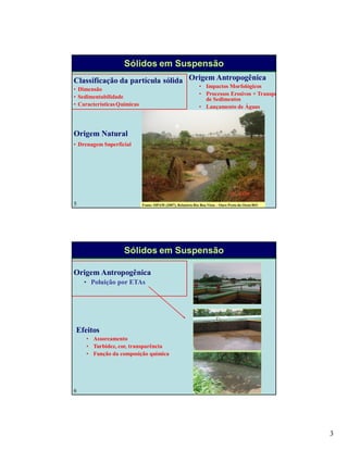 3
5
Sólidos em Suspensão
Classificação da partícula sólida
• Dimensão
• Sedimentabilidade
• CaracterísticasQuímicas
Origem Antropogênica
• Impactos Morfológicos
• Processos Erosivos + Transporte
de Sedimentos
• Lançamento de Águas
Residuárias
Origem Natural
• Drenagem Superficial
Fonte: SIPAM (2007). Relatório Rio Boa Vista – Ouro Preto do Oeste/RO
6
Sólidos em Suspensão
Origem Antropogênica
• Poluição por ETAs
Efeitos
• Assoreamento
• Turbidez, cor, transparência
• Função da composição química
 