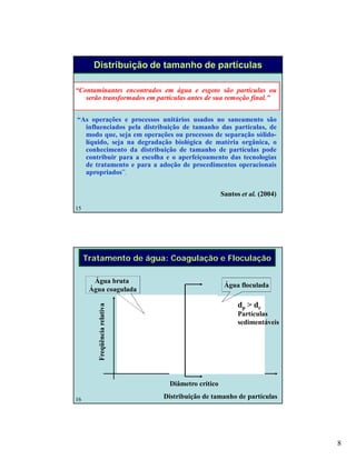 8
15
Distribuição de tamanho de partículas
“Contaminantes encontrados em água e esgoto são partículas ou
serão transformados em partículas antes de sua remoção final.”
“As operações e processos unitários usados no saneamento são
influenciados pela distribuição de tamanho das partículas, de
modo que, seja em operações ou processos de separação sólido-
líquido, seja na degradação biológica de matéria orgânica, o
conhecimento da distribuição de tamanho de partículas pode
contribuir para a escolha e o aperfeiçoamento das tecnologias
de tratamento e para a adoção de procedimentos operacionais
apropriados”.
Santos et al. (2004)
16
Tratamento de água: Coagulação e Floculação
Distribuição de tamanho de partículas
Freqüênciarelativa
Água bruta
Água coagulada
Água floculada
Diâmetro crítico
dp > dc
Partículas
sedimentáveis
 