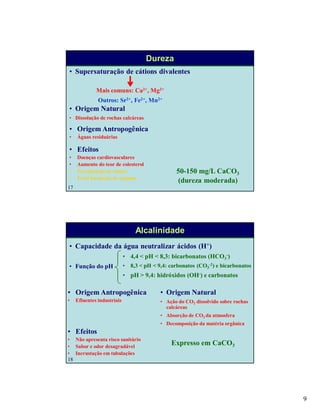 9
17
Dureza
• Origem Natural
• Dissolução de rochas calcáreas
• Origem Antropogênica
• Águas residuárias
• Supersaturação de cátions divalentes
Mais comuns: Ca2+, Mg2+
Outros: Sr2+, Fe2+, Mn2+
• Efeitos
• Doenças cardiovasculares
• Aumento do teor de colesterol
• Precipitação de sabões
• Evita formação de espuma
50-150 mg/L CaCO3
(dureza moderada)
18
Alcalinidade
• Origem Natural
• Ação do CO2 dissolvido sobre rochas
calcáreas
• Absorção de CO2 da atmosfera
• Decomposição da matéria orgânica
• Origem Antropogênica
• Efluentes industriais
• Capacidade da água neutralizar ácidos (H+)
• Função do pH
• 4,4 < pH < 8,3: bicarbonatos (HCO3
-)
• 8,3 < pH < 9,4: carbonatos (CO3
-2) e bicarbonatos
• pH > 9,4: hidróxidos (OH-) e carbonatos
• Efeitos
• Não apresenta risco sanitário
• Sabor e odor desagradável
• Incrustação em tubulações
Expresso em CaCO3
 