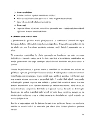 11
3. Para o profissional
 Trabalho confiável, seguro e em ambiente saudável;
 As actividades são realizadas por todos de forma integrada e sob controlo;
 Desenvolvimento individual dos funcionários.
4. Para o país
 Empresas sólidas, lucrativas e competitivas, preparadas para a concorrência internacional
e geradoras de novos postos de trabalho
6.3.Resumo sobre produtividade
A produtividade é a qualidade daquilo que é produtivo. De acordo com o Dicionário da Língua
Portuguesa da Porto Editora, trata-se da eficiência na produção de algo, isto é, do rendimento, ou
da relação entre uma determinada quantidade produzida e do(s) factor(es) necessário(s) para a
obter.
Na economia, a produtividade é a relação entre aquilo que é produzido e os meios empregues
(mão-de-obra, materiais, energia, etc.). Por isso, associa-se a produtividade à eficiência e ao
tempo: quanto menor for o tempo levado para obter o resultado pretendido, mais produtivo será o
sistema.
Através da produtividade, é possível avaliar a capacidade de um sistema para elaborar os
produtos e o grau em que são aproveitados os recursos. A melhor produtividade constitui maior
rentabilidade para uma empresa. É nesse sentido que a gestão da qualidade contribui para que
uma empresa consiga incrementar a sua produtividade. A produtividade global é uma noção
utilizada pelas grandes empresas para melhorar a produtividade através do estudo dos seus
factores determinantes e dos elementos/membros que intervêm nas mesmas. Neste sentido, as
novas tecnologias, a organização do trabalho e do pessoal, o estudo dos ciclos e a distribuição
fazem parte da análise. A produtividade laboral, por outro lado, consiste no aumento ou na
diminuição do rendimento, o que se reflecte nas variações do trabalho, no capital, na técnica ou
noutro qualquer factor.
Por fim, a produtividade total dos factores diz respeito ao rendimento do processo económico
medido em unidades físicas ou monetárias, por relação entre factores aplicados e produtos
obtidos.
 