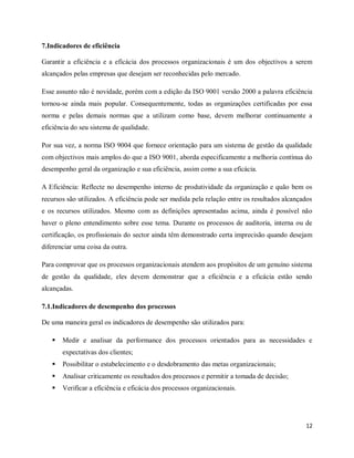 12
7.Indicadores de eficiência
Garantir a eficiência e a eficácia dos processos organizacionais é um dos objectivos a serem
alcançados pelas empresas que desejam ser reconhecidas pelo mercado.
Esse assunto não é novidade, porém com a edição da ISO 9001 versão 2000 a palavra eficiência
tornou-se ainda mais popular. Consequentemente, todas as organizações certificadas por essa
norma e pelas demais normas que a utilizam como base, devem melhorar continuamente a
eficiência do seu sistema de qualidade.
Por sua vez, a norma ISO 9004 que fornece orientação para um sistema de gestão da qualidade
com objectivos mais amplos do que a ISO 9001, aborda especificamente a melhoria contínua do
desempenho geral da organização e sua eficiência, assim como a sua eficácia.
A Eficiência: Reflecte no desempenho interno de produtividade da organização e quão bem os
recursos são utilizados. A eficiência pode ser medida pela relação entre os resultados alcançados
e os recursos utilizados. Mesmo com as definições apresentadas acima, ainda é possível não
haver o pleno entendimento sobre esse tema. Durante os processos de auditoria, interna ou de
certificação, os profissionais do sector ainda têm demonstrado certa imprecisão quando desejam
diferenciar uma coisa da outra.
Para comprovar que os processos organizacionais atendem aos propósitos de um genuíno sistema
de gestão da qualidade, eles devem demonstrar que a eficiência e a eficácia estão sendo
alcançadas.
7.1.Indicadores de desempenho dos processos
De uma maneira geral os indicadores de desempenho são utilizados para:
 Medir e analisar da performance dos processos orientados para as necessidades e
expectativas dos clientes;
 Possibilitar o estabelecimento e o desdobramento das metas organizacionais;
 Analisar criticamente os resultados dos processos e permitir a tomada de decisão;
 Verificar a eficiência e eficácia dos processos organizacionais.
 
