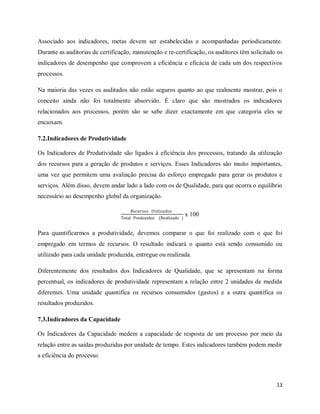 13
Associado aos indicadores, metas devem ser estabelecidas e acompanhadas periodicamente.
Durante as auditorias de certificação, manutenção e re-certificação, os auditores têm solicitado os
indicadores de desempenho que comprovem a eficiência e eficácia de cada um dos respectivos
processos.
Na maioria das vezes os auditados não estão seguros quanto ao que realmente mostrar, pois o
conceito ainda não foi totalmente absorvido. É claro que são mostrados os indicadores
relacionados aos processos, porém são se sabe dizer exactamente em que categoria eles se
encaixam.
7.2.Indicadores de Produtividade
Os Indicadores de Produtividade são ligados à eficiência dos processos, tratando da utilização
dos recursos para a geração de produtos e serviços. Esses Indicadores são muito importantes,
uma vez que permitem uma avaliação precisa do esforço empregado para gerar os produtos e
serviços. Além disso, devem andar lado a lado com os de Qualidade, para que ocorra o equilíbrio
necessário ao desempenho global da organização.
𝑅𝑒𝑐𝑢𝑟𝑠𝑜𝑠 𝑈𝑡𝑖𝑙𝑖𝑧𝑎𝑑𝑜𝑠
Total Produzidos (Realizado )
x 100
Para quantificarmos a produtividade, devemos comparar o que foi realizado com o que foi
empregado em termos de recursos. O resultado indicará o quanto está sendo consumido ou
utilizado para cada unidade produzida, entregue ou realizada.
Diferentemente dos resultados dos Indicadores de Qualidade, que se apresentam na forma
percentual, os indicadores de produtividade representam a relação entre 2 unidades de medida
diferentes. Uma unidade quantifica os recursos consumidos (gastos) e a outra quantifica os
resultados produzidos.
7.3.Indicadores da Capacidade
Os Indicadores da Capacidade medem a capacidade de resposta de um processo por meio da
relação entre as saídas produzidas por unidade de tempo. Estes indicadores também podem medir
a eficiência do processo.
 
