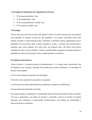 14
7.4.Exemplos de Indicadores de Capacidade do Processo
 Nº de peças produzidas / hora
 Nº de atendimentos / mês
 Nº de correspondências enviadas / dia
 Nº de clientes visitados / ano.
7.5.Exemplo
Vamos supor que uma sala de aula tenha apenas 4 alunos. É razoável pensar que um professor
teria condições de oferecer serviços de alta qualidade e seus alunos receberiam muito mais
atenção, tornando o ensino bastante eficaz. Entretanto, a eficiência estaria comprometida, pois a
proporção de um professor para 4 alunos obrigaria a escola a contratar mais profissionais e
aumentar seus custos salariais. Por outro lado, um professor para 100 alunos teria poucas
condições de fazer um bom trabalho. Embora a produtividade aumentasse consideravelmente, a
qualidade do ensino provavelmente cairia, comprometendo a sua eficácia.
8.Avaliação de alternativas
Tomar decisões é a própria essência da administração e é o encargo mais característico das
actividades de um executivo. Decisões são tomadas para resolver problemas. Um problema de
decisão existe quando:
a) Um ou mais objectivos precisam ser alcançados;
b) Existem várias alternativas que podem ser seguidas;
c) Existe incerteza sobre qual alternativa irá optimizar os objectivos estabelecidos.
De outra forma não há decisão envolvida.
Este artigo introduz sumariamente a metodologia desenvolvida pela moderna teoria da decisão.
Um caso é apresentado, sua matriz de retornos é construída e através do critério de decisão
bayesiano uma alternativa é seleccionada. Posteriormente, uma análise de sensibilidade é
desenvolvida para o problema.
 