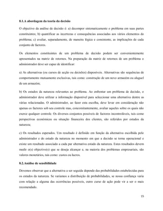 15
8.1.A abordagem da teoria da decisão
O objectivo da análise de decisão é: a) decompor sistematicamente o problema em suas partes
constituintes; b) quantificar as incertezas e consequências associadas aos vários elementos do
problema; c) avaliar, separadamente, de maneira lógica e consistente, as implicações de cada
conjunto de factores.
Os elementos constituintes de um problema de decisão podem ser convenientemente
apresentados na matriz de retornos. Na preparação da matriz de retornos de um problema o
administrador deve ser capaz de identificar:
a) As alternativas (ou cursos de acção ou decisões) disponíveis. Alternativas são sequências de
comportamento mutuamente exclusivas, tais como: construção de um novo armazém ou aluguel
de um armazém;
b) Os estados da natureza relevantes ao problema. Ao enfrentar um problema de decisão, o
administrador deve utilizar a informação disponível para seleccionar uma alternativa dentre as
várias relacionadas. O administrador, ao fazer esta escolha, deve levar em consideração não
apenas os factores sob seu controle mas, concomitantemente, avaliar aqueles sobre os quais não
exerce qualquer controle. Os diversos conjuntos possíveis de factores incontroláveis, tais como
perspectivas económicas ou situação financeira dos clientes, são referidos por estados da
natureza;
c) Os resultados esperados. Um resultado é definido em função da alternativa escolhida pelo
administrador e do estado da natureza no momento em que a decisão se torna operacional e
existe um resultado associado a cada par alternativa estado da natureza. Estes resultados devem
medir o(s) objectivo(s) que se deseja alcançar e, na maioria dos problemas empresariais, são
valores monetários, tais como: custos ou lucros.
8.2.Análise de sensibilidade
Devemos observar que a alternativa a ser seguida depende das probabilidades estabelecidas para
os estados da natureza. Se variamos a distribuição de probabilidades, se nossa confiança varia
com relação a alguma das ocorrências possíveis, outro curso de ação pode vir a ser o mais
recomendado.
 