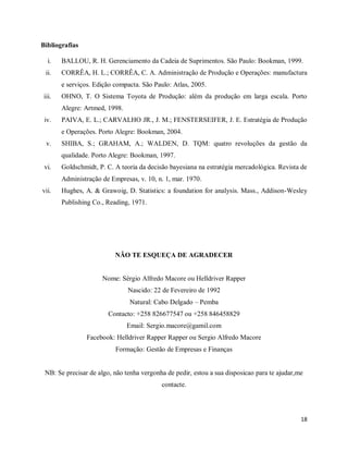 18
Bibliografias
i. BALLOU, R. H. Gerenciamento da Cadeia de Suprimentos. São Paulo: Bookman, 1999.
ii. CORRÊA, H. L.; CORRÊA, C. A. Administração de Produção e Operações: manufactura
e serviços. Edição compacta. São Paulo: Atlas, 2005.
iii. OHNO, T. O Sistema Toyota de Produção: além da produção em larga escala. Porto
Alegre: Artmed, 1998.
iv. PAIVA, E. L.; CARVALHO JR., J. M.; FENSTERSEIFER, J. E. Estratégia de Produção
e Operações. Porto Alegre: Bookman, 2004.
v. SHIBA, S.; GRAHAM, A.; WALDEN, D. TQM: quatro revoluções da gestão da
qualidade. Porto Alegre: Bookman, 1997.
vi. Goldschmidt, P. C. A teoria da decisão bayesiana na estratégia mercadológica. Revista de
Administração de Empresas, v. 10, n. 1, mar. 1970.
vii. Hughes, A. & Grawoig, D. Statistics: a foundation for analysis. Mass., Addison-Wesley
Publishing Co., Reading, 1971.
NÃO TE ESQUEÇA DE AGRADECER
Nome: Sérgio Alfredo Macore ou Helldriver Rapper
Nascido: 22 de Fevereiro de 1992
Natural: Cabo Delgado – Pemba
Contacto: +258 826677547 ou +258 846458829
Email: Sergio.macore@gamil.com
Facebook: Helldriver Rapper Rapper ou Sergio Alfredo Macore
Formação: Gestão de Empresas e Finanças
NB: Se precisar de algo, não tenha vergonha de pedir, estou a sua disposicao para te ajudar,me
contacte.
 