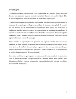 3
INTRODUÇÃO
O ambiente empresarial contemporâneo tem-se caracterizado por constantes mudanças e novos
desafios, provocando nas empresas momentos de inflexão decisivos para a sobrevivência delas
no mercado e profundas alterações nas formas de gestão destas organizações.
O modelo de organização industrial tradicional, baseado em referenciais como os princípios da
hierarquia, da especialização por funções, das unidades de comando e da amplitude de controlo,
não tem atendido mais às necessidades das organizações. Esse modelo não resiste mais às
mudanças produzidas, tanto nos processos de produção quanto na organização do trabalho em si,
tornando-se insuficiente para responder às novas demandas, consequências directas de aspectos
mais amplos como a globalização dos mercados, a reestruturação produtiva, as questões culturais
e, principalmente, os avanços da tecnologia.
Nesse contexto, as organizações têm procurado um reposicionamento frente ao modelo
tradicional de gestão industrial. Pela tendência actual fundamentada em novos princípios como a
busca contínua da melhoria da qualidade, o engajamento das empresas na orientação para
assegurar a qualidade dos seus produtos, processos e serviços, beneficiar-se da melhoria obtida
na produtividade e do aumento da competitividade.
Oportunizar aos leitores no que tange aos conhecimentos teóricos e conceituais sobre esta nova
visão da gestão da qualidade e da produtividade é o principal desafio deste trabalho, que é
definida como básica e essencial por causa das mudanças fundamentais ocorridas nos últimos
anos, no mundo dos negócios.
 