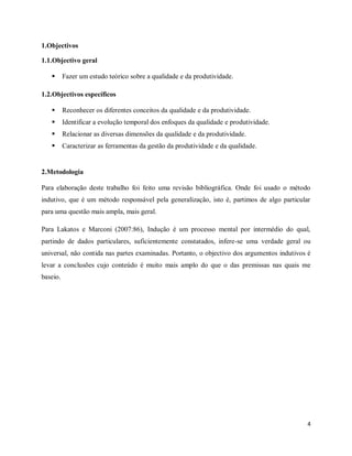 4
1.Objectivos
1.1.Objectivo geral
 Fazer um estudo teórico sobre a qualidade e da produtividade.
1.2.Objectivos específicos
 Reconhecer os diferentes conceitos da qualidade e da produtividade.
 Identificar a evolução temporal dos enfoques da qualidade e produtividade.
 Relacionar as diversas dimensões da qualidade e da produtividade.
 Caracterizar as ferramentas da gestão da produtividade e da qualidade.
2.Metodologia
Para elaboração deste trabalho foi feito uma revisão bibliográfica. Onde foi usado o método
indutivo, que é um método responsável pela generalização, isto é, partimos de algo particular
para uma questão mais ampla, mais geral.
Para Lakatos e Marconi (2007:86), Indução é um processo mental por intermédio do qual,
partindo de dados particulares, suficientemente constatados, infere-se uma verdade geral ou
universal, não contida nas partes examinadas. Portanto, o objectivo dos argumentos indutivos é
levar a conclusões cujo conteúdo é muito mais amplo do que o das premissas nas quais me
baseio.
 