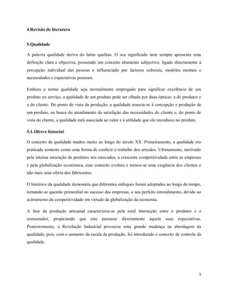 5
4.Revisão de literatura
5.Qualidade
A palavra qualidade deriva do latim qualitas. O seu significado nem sempre apresenta uma
definição clara e objectiva, possuindo um conceito altamente subjectivo, ligado directamente à
percepção individual das pessoas e influenciado por factores culturais, modelos mentais e
necessidades e expectativas pessoais.
Embora o termo qualidade seja normalmente empregado para significar excelência de um
produto ou serviço, a qualidade de um produto pode ser olhada por duas ópticas: a do produtor e
a do cliente. Do ponto de vista da produção, a qualidade associa-se à concepção e produção de
um produto, na busca do atendimento da satisfação das necessidades do cliente e, do ponto de
vista do cliente, a qualidade está associada ao valor e à utilidade que ele reconhece no produto.
5.1.1Breve historial
O conceito de qualidade mudou muito ao longo do século XX. Primeiramente, a qualidade era
praticada somente como uma forma de conferir o trabalho dos artesãos. Ultimamente, motivado
pela intensa saturação de produtos nos mercados, a crescente competitividade entre as empresas
e pela globalização económica, esse conceito evoluiu e tornou-se uma exigência dos clientes e
não mais uma oferta dos fabricantes.
O histórico da qualidade demonstra que diferentes enfoques foram adoptados ao longo do tempo,
tornando-se questão primordial no sucesso das empresas, o seu perfeito entendimento, devido ao
acirramento da competitividade em virtude da globalização da economia.
A fase da produção artesanal caracterizou-se pela total interacção entre o produtor e o
consumidor, propiciando que este passasse directamente àquele suas expectativas.
Posteriormente, a Revolução Industrial provocou uma grande mudança na abordagem da
qualidade, pois, com o aumento da escala da produção, foi introduzido o conceito de controlo da
qualidade.
 