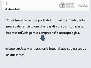 Modernidade O ser humano não se pode definir univocamente, antes precisa de ser visto em diversas dimensões, todas elas imprescindíveis para a compreensão antropológica.  Homo credens  – antropologia integral que supera todos os dualismos 