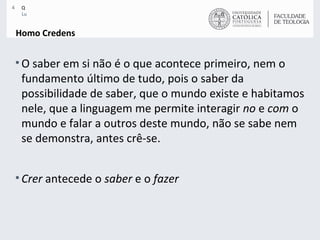 Homo Credens O saber em si não é o que acontece primeiro, nem o fundamento último de tudo, pois o saber da possibilidade de saber, que o mundo existe e habitamos nele, que a linguagem me permite interagir  no  e  com  o mundo e falar a outros deste mundo, não se sabe nem se demonstra, antes crê-se.  Crer  antecede o  saber  e o  fazer 
