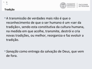 Tradição A transmissão de verdades mais não é que o reconhecimento de que o ser humano é um «ser da tradição», sendo esta constitutiva da cultura humana, na medida em que acolhe, transmite, destrói e cria novas tradições, ou melhor, reorganiza e faz evoluir a tradição.  Sanação  como entrega da salvação de Deus, que vem de fora. 