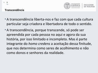 Transcendência A transcendência liberta-nos e faz com que cada cultura particular seja criadora e libertadora de todo o sentido. A transcendência, porque transcende, só pode ser apreendida por cada pessoa no aqui e agora da sua história, por isso limitado e incompleto. Mas é parte integrante do  homo credens  a aceitação dessa finitude, que nos determina como seres de acolhimento e não como donos e senhores da realidade.  