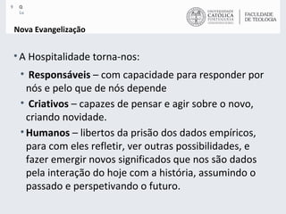 Nova Evangelização A Hospitalidade torna-nos: Responsáveis  – com capacidade para responder por nós e pelo que de nós depende Criativos  – capazes de pensar e agir sobre o novo, criando novidade.  Humanos  – libertos da prisão dos dados empíricos, para com eles refletir, ver outras possibilidades, e fazer emergir novos significados que nos são dados pela interação do hoje com a história, assumindo o passado e perspetivando o futuro. 