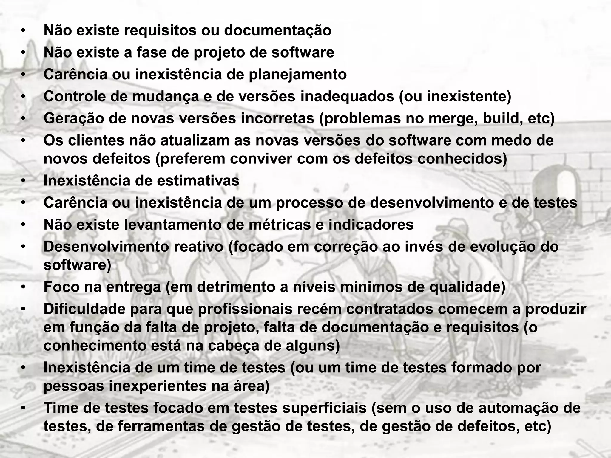 •   Não existe requisitos ou documentação
•   Não existe a fase de projeto de software
•   Carência ou inexistência de planejamento
•   Controle de mudança e de versões inadequados (ou inexistente)
•   Geração de novas versões incorretas (problemas no merge, build, etc)
•   Os clientes não atualizam as novas versões do software com medo de
    novos defeitos (preferem conviver com os defeitos conhecidos)
•   Inexistência de estimativas
•   Carência ou inexistência de um processo de desenvolvimento e de testes
•   Não existe levantamento de métricas e indicadores
•   Desenvolvimento reativo (focado em correção ao invés de evolução do
    software)
•   Foco na entrega (em detrimento a níveis mínimos de qualidade)
•   Dificuldade para que profissionais recém contratados comecem a produzir
    em função da falta de projeto, falta de documentação e requisitos (o
    conhecimento está na cabeça de alguns)
•   Inexistência de um time de testes (ou um time de testes formado por
    pessoas inexperientes na área)
•   Time de testes focado em testes superficiais (sem o uso de automação de
    testes, de ferramentas de gestão de testes, de gestão de defeitos, etc)
 