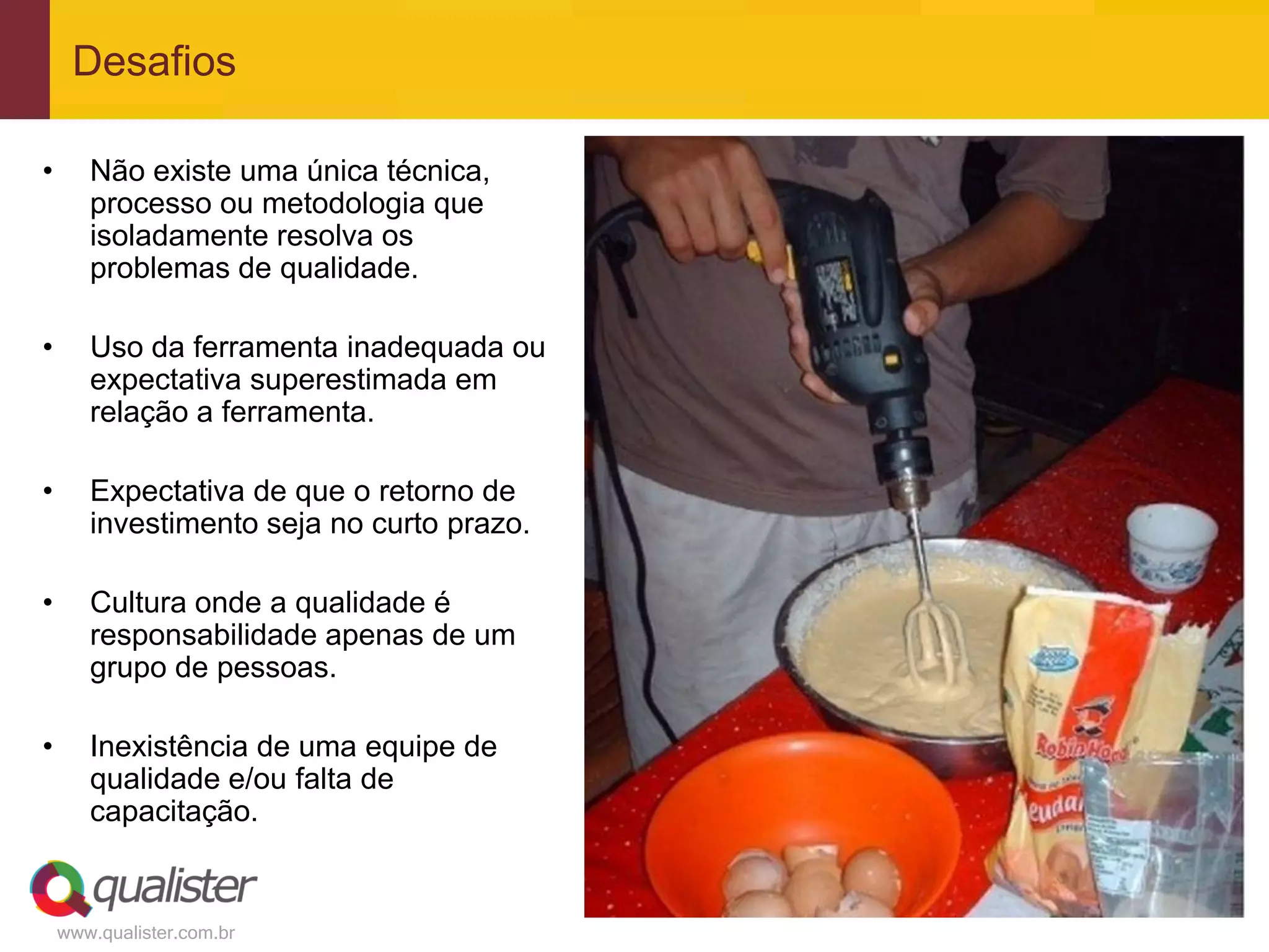 Desafios

•      Não existe uma única técnica,
       processo ou metodologia que
       isoladamente resolva os
       problemas de qualidade.

•      Uso da ferramenta inadequada ou
       expectativa superestimada em
       relação a ferramenta.

•      Expectativa de que o retorno de
       investimento seja no curto prazo.

•      Cultura onde a qualidade é
       responsabilidade apenas de um
       grupo de pessoas.

•      Inexistência de uma equipe de
       qualidade e/ou falta de
       capacitação.


    www.qualister.com.br
 