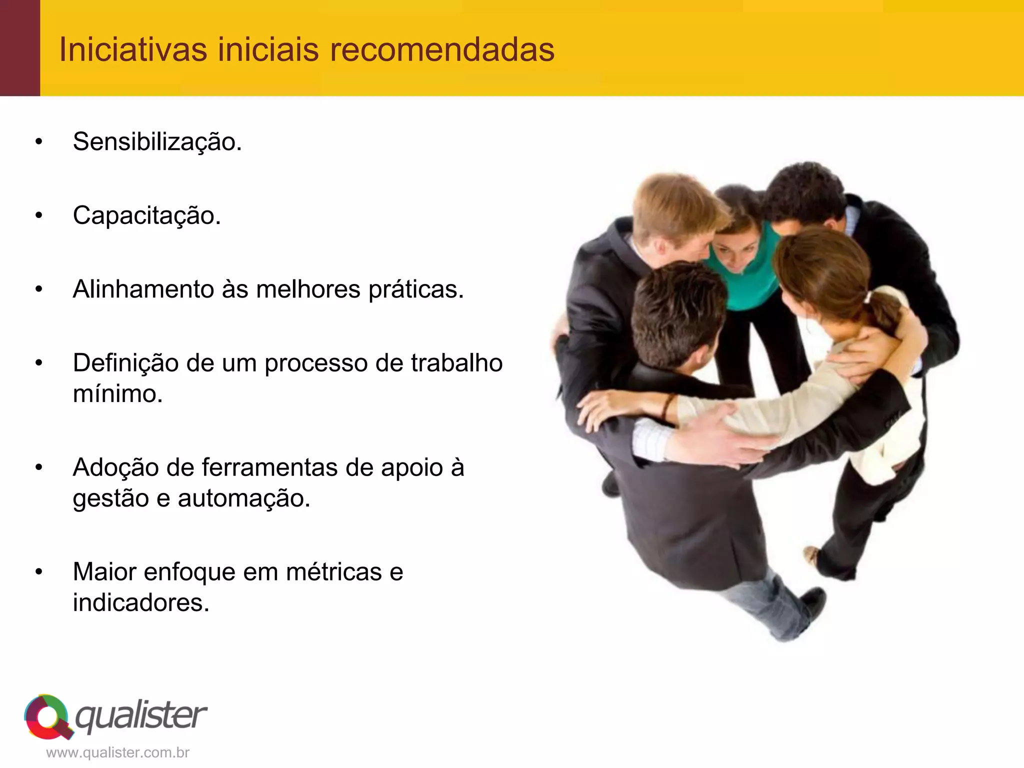 Iniciativas iniciais recomendadas

•      Sensibilização.

•      Capacitação.

•      Alinhamento às melhores práticas.

•      Definição de um processo de trabalho
       mínimo.

•      Adoção de ferramentas de apoio à
       gestão e automação.

•      Maior enfoque em métricas e
       indicadores.




    www.qualister.com.br
 