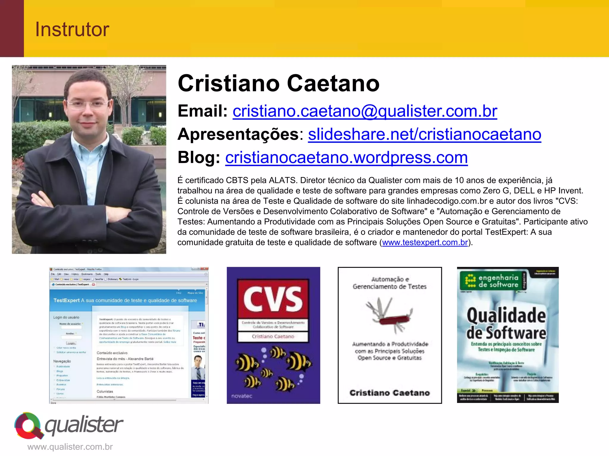 Instrutor

                       Cristiano Caetano
                       Email: cristiano.caetano@qualister.com.br
                       Apresentações: slideshare.net/cristianocaetano
                       Blog: cristianocaetano.wordpress.com
                       É certificado CBTS pela ALATS. Diretor técnico da Qualister com mais de 10 anos de experiência, já
                       trabalhou na área de qualidade e teste de software para grandes empresas como Zero G, DELL e HP Invent.
                       É colunista na área de Teste e Qualidade de software do site linhadecodigo.com.br e autor dos livros "CVS:
                       Controle de Versões e Desenvolvimento Colaborativo de Software" e "Automação e Gerenciamento de
                       Testes: Aumentando a Produtividade com as Principais Soluções Open Source e Gratuitas". Participante ativo
                       da comunidade de teste de software brasileira, é o criador e mantenedor do portal TestExpert: A sua
                       comunidade gratuita de teste e qualidade de software (www.testexpert.com.br).




www.qualister.com.br
 