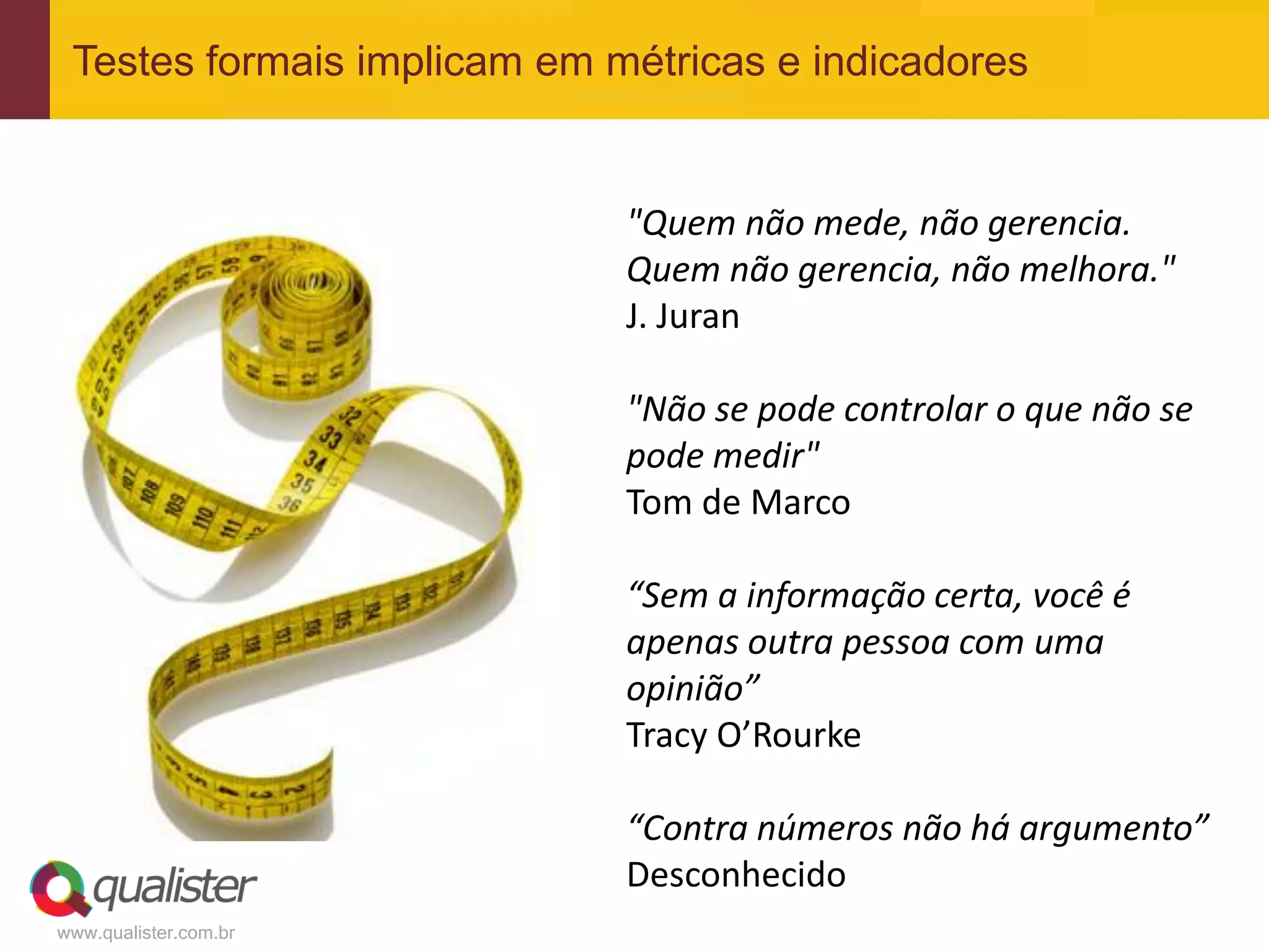 Testes formais implicam em métricas e indicadores


                             "Quem não mede, não gerencia.
                             Quem não gerencia, não melhora."
                             J. Juran

                             "Não se pode controlar o que não se
                             pode medir"
                             Tom de Marco

                             “Sem a informação certa, você é
                             apenas outra pessoa com uma
                             opinião”
                             Tracy O’Rourke

                             “Contra números não há argumento”
                             Desconhecido
www.qualister.com.br
 