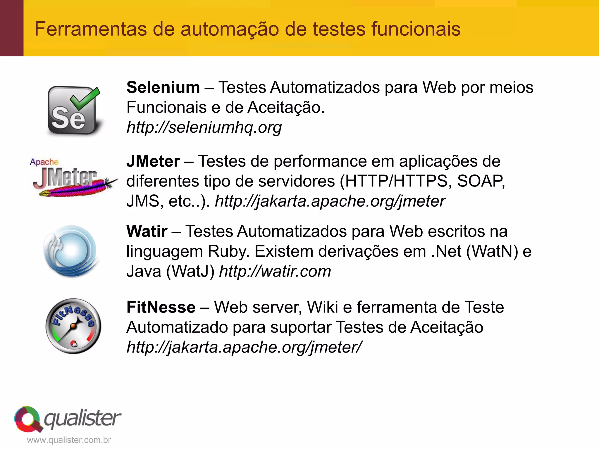 Ferramentas de automação de testes funcionais

                       Selenium – Testes Automatizados para Web por meios
                       Funcionais e de Aceitação.
                       http://seleniumhq.org

                       JMeter – Testes de performance em aplicações de
                       diferentes tipo de servidores (HTTP/HTTPS, SOAP,
                       JMS, etc..). http://jakarta.apache.org/jmeter
                       Watir – Testes Automatizados para Web escritos na
                       linguagem Ruby. Existem derivações em .Net (WatN) e
                       Java (WatJ) http://watir.com

                       FitNesse – Web server, Wiki e ferramenta de Teste
                       Automatizado para suportar Testes de Aceitação
                       http://jakarta.apache.org/jmeter/




www.qualister.com.br
 