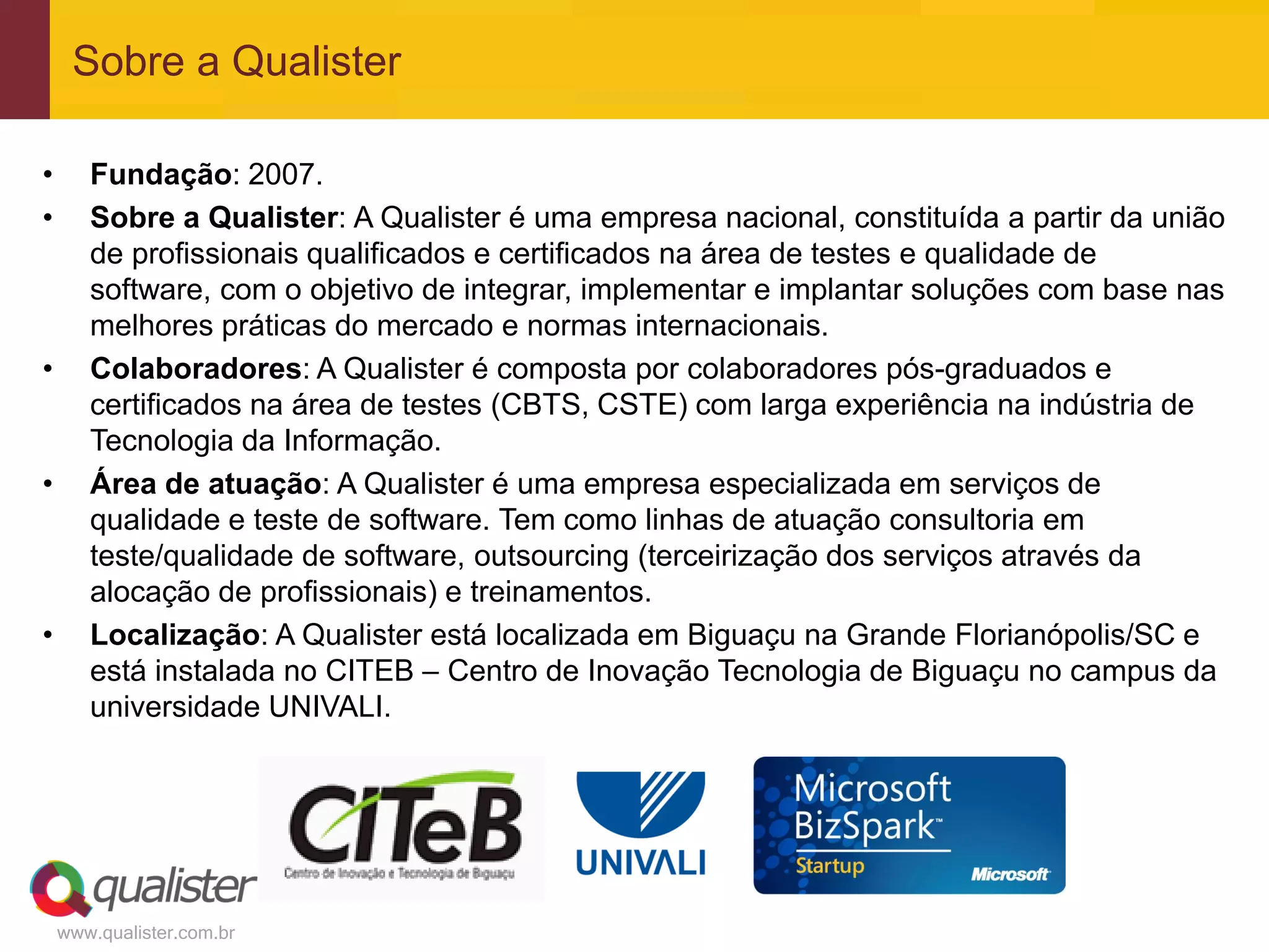 Sobre a Qualister

•      Fundação: 2007.
•      Sobre a Qualister: A Qualister é uma empresa nacional, constituída a partir da união
       de profissionais qualificados e certificados na área de testes e qualidade de
       software, com o objetivo de integrar, implementar e implantar soluções com base nas
       melhores práticas do mercado e normas internacionais.
•      Colaboradores: A Qualister é composta por colaboradores pós-graduados e
       certificados na área de testes (CBTS, CSTE) com larga experiência na indústria de
       Tecnologia da Informação.
•      Área de atuação: A Qualister é uma empresa especializada em serviços de
       qualidade e teste de software. Tem como linhas de atuação consultoria em
       teste/qualidade de software, outsourcing (terceirização dos serviços através da
       alocação de profissionais) e treinamentos.
•      Localização: A Qualister está localizada em Biguaçu na Grande Florianópolis/SC e
       está instalada no CITEB – Centro de Inovação Tecnologia de Biguaçu no campus da
       universidade UNIVALI.




    www.qualister.com.br
 