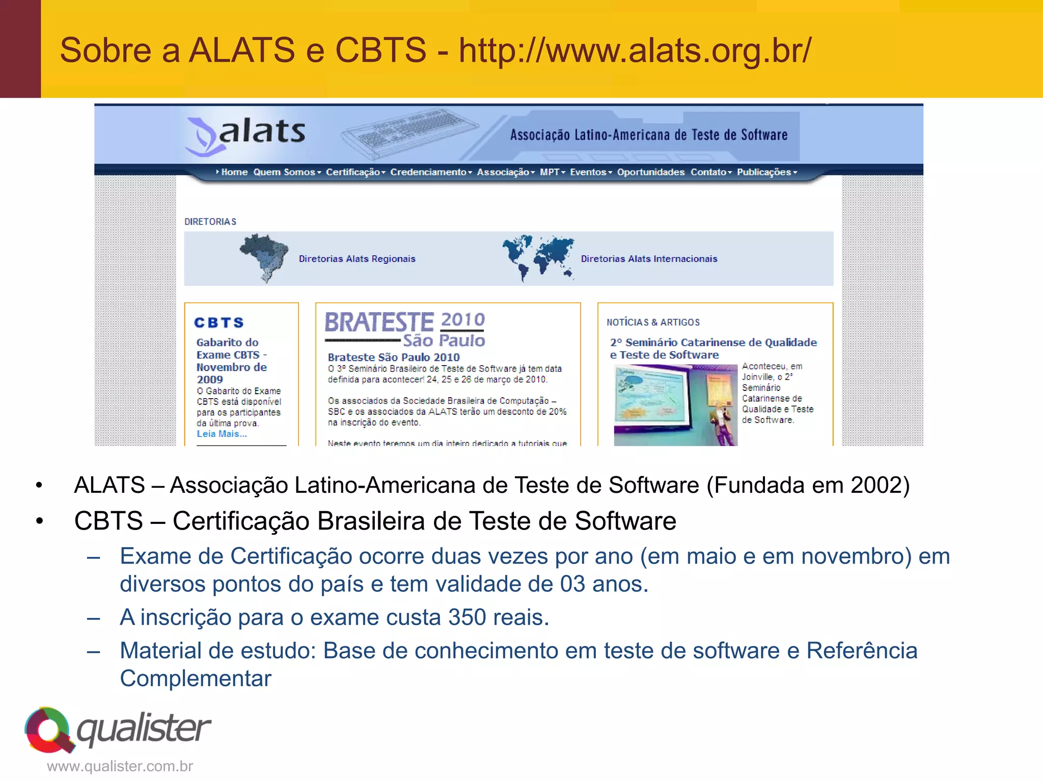 Sobre a ALATS e CBTS - http://www.alats.org.br/




•      ALATS – Associação Latino-Americana de Teste de Software (Fundada em 2002)
•      CBTS – Certificação Brasileira de Teste de Software
         – Exame de Certificação ocorre duas vezes por ano (em maio e em novembro) em
           diversos pontos do país e tem validade de 03 anos.
         – A inscrição para o exame custa 350 reais.
         – Material de estudo: Base de conhecimento em teste de software e Referência
           Complementar


    www.qualister.com.br
 