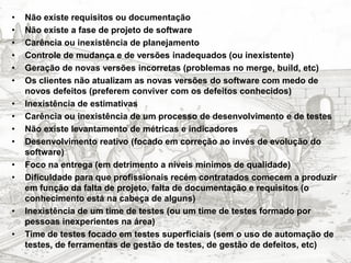 •   Não existe requisitos ou documentação
•   Não existe a fase de projeto de software
•   Carência ou inexistência de planejamento
•   Controle de mudança e de versões inadequados (ou inexistente)
•   Geração de novas versões incorretas (problemas no merge, build, etc)
•   Os clientes não atualizam as novas versões do software com medo de
    novos defeitos (preferem conviver com os defeitos conhecidos)
•   Inexistência de estimativas
•   Carência ou inexistência de um processo de desenvolvimento e de testes
•   Não existe levantamento de métricas e indicadores
•   Desenvolvimento reativo (focado em correção ao invés de evolução do
    software)
•   Foco na entrega (em detrimento a níveis mínimos de qualidade)
•   Dificuldade para que profissionais recém contratados comecem a produzir
    em função da falta de projeto, falta de documentação e requisitos (o
    conhecimento está na cabeça de alguns)
•   Inexistência de um time de testes (ou um time de testes formado por
    pessoas inexperientes na área)
•   Time de testes focado em testes superficiais (sem o uso de automação de
    testes, de ferramentas de gestão de testes, de gestão de defeitos, etc)
 