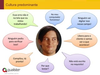 Cultura predominante

           Esse erro não é            No meu
           na tela que eu          computador             Ninguém vai
                                    funcionou!
                estou                                      digitar isso
            trabalhando!                                 nesse campo!



                                                         Libera para o
    Ninguém pediu                                       cliente e vamos
     para verificar                                         ver o que
         isso!                                              acontece!




            Compilou, tá
              pronto!                            Não está escrito
                                                  no requisito!
                             Por que
                             testar?
www.qualister.com.br
 
