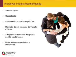 Iniciativas iniciais recomendadas

•      Sensibilização.

•      Capacitação.

•      Alinhamento às melhores práticas.

•      Definição de um processo de trabalho
       mínimo.

•      Adoção de ferramentas de apoio à
       gestão e automação.

•      Maior enfoque em métricas e
       indicadores.




    www.qualister.com.br
 