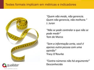 Testes formais implicam em métricas e indicadores


                             "Quem não mede, não gerencia.
                             Quem não gerencia, não melhora."
                             J. Juran

                             "Não se pode controlar o que não se
                             pode medir"
                             Tom de Marco

                             “Sem a informação certa, você é
                             apenas outra pessoa com uma
                             opinião”
                             Tracy O’Rourke

                             “Contra números não há argumento”
                             Desconhecido
www.qualister.com.br
 